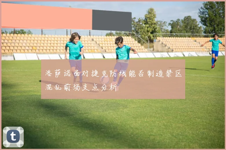 洛萨诺面对捷克防线能否制造禁区混乱前场支点分析