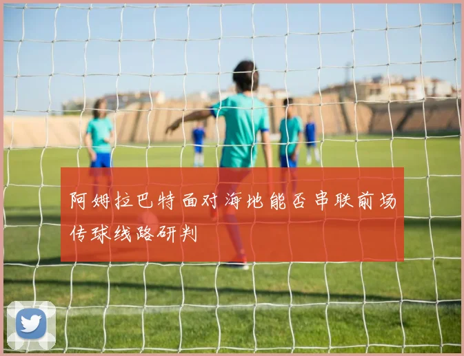 阿姆拉巴特面对海地能否串联前场传球线路研判