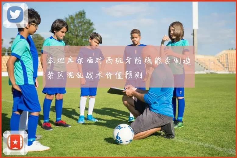 本坦库尔面对西班牙防线能否制造禁区混乱战术价值预测