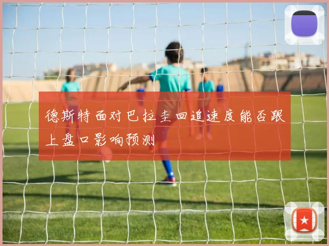 德斯特面对巴拉圭回追速度能否跟上盘口影响预测