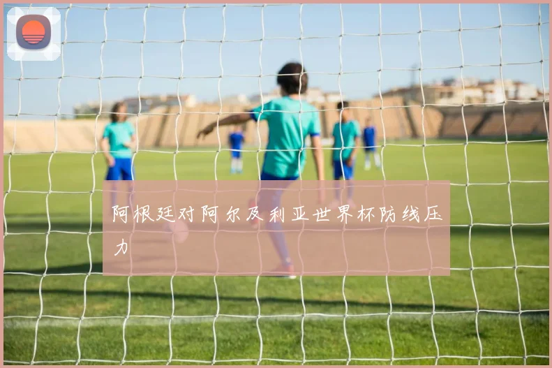 阿根廷对阿尔及利亚世界杯防线压力
