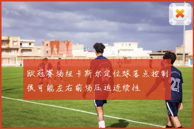 欧冠赛场纽卡斯尔定位球落点控制很可能左右前场压迫连续性