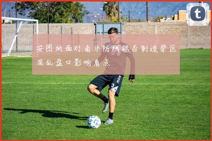 安图纳面对南非防线能否制造禁区混乱盘口影响看点