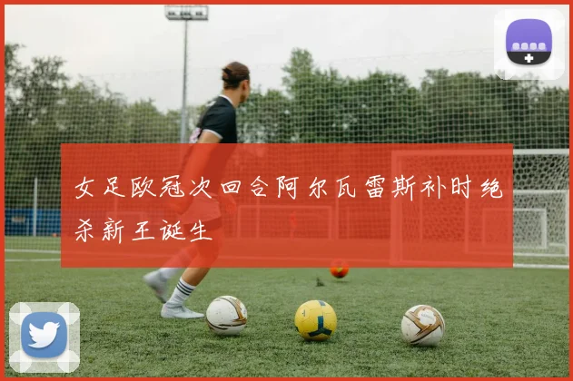 女足欧冠次回合阿尔瓦雷斯补时绝杀新王诞生