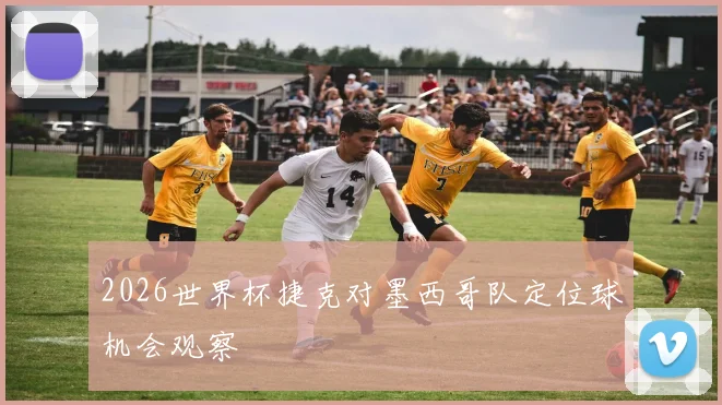 2026世界杯捷克对墨西哥队定位球机会观察