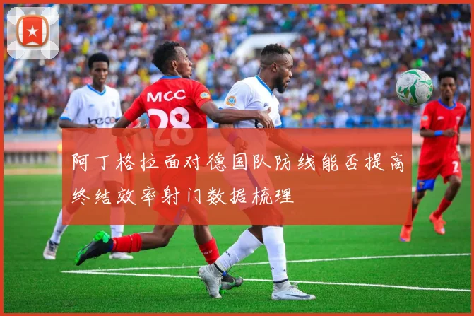 阿丁格拉面对德国队防线能否提高终结效率射门数据梳理