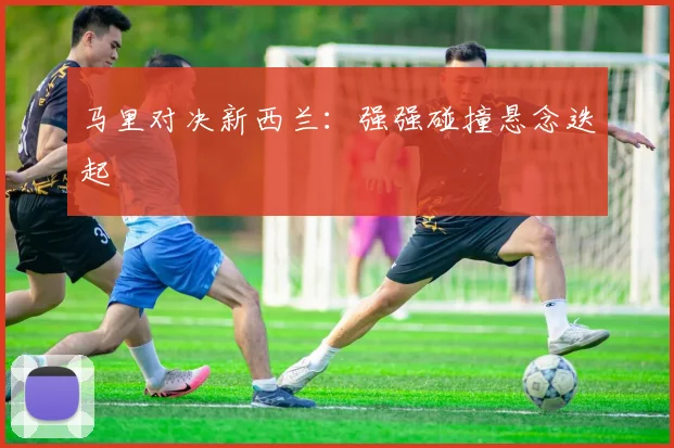 马里对决新西兰：强强碰撞悬念迭起