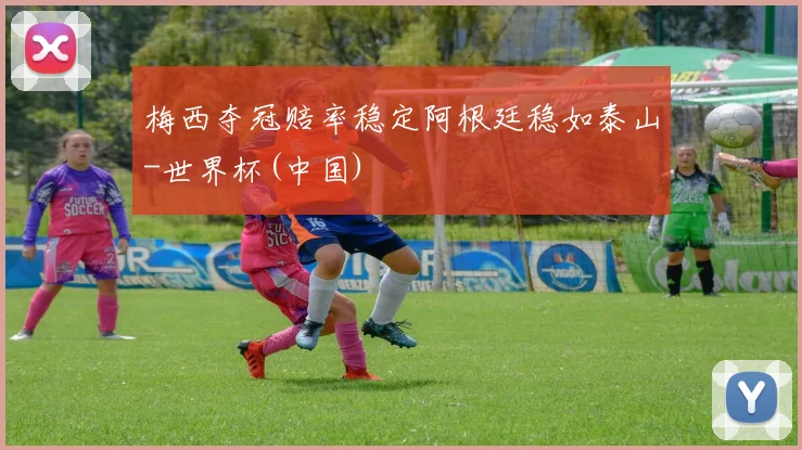 梅西夺冠赔率稳定阿根廷稳如泰山-世界杯(中国)