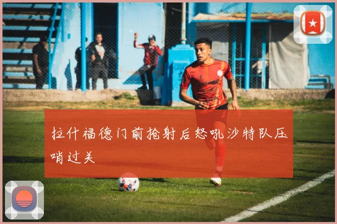 拉什福德门前抢射后怒吼沙特队压哨过关