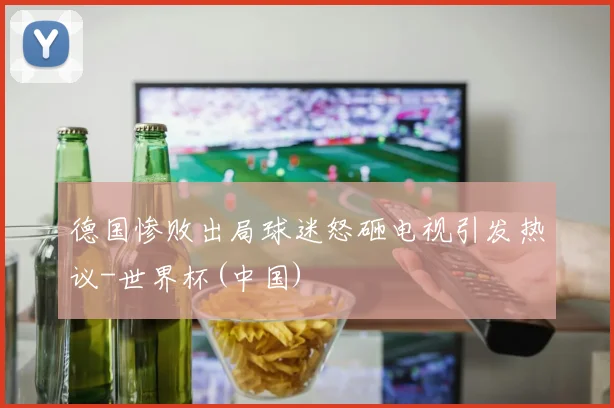 德国惨败出局球迷怒砸电视引发热议-世界杯(中国)