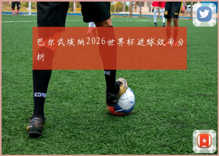 巴尔武埃纳2026世界杯进球效率分析