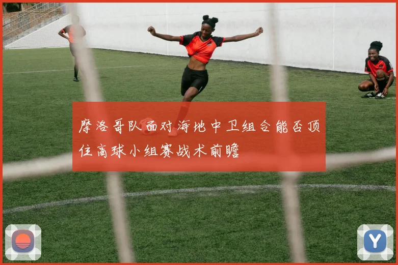 摩洛哥队面对海地中卫组合能否顶住高球小组赛战术前瞻