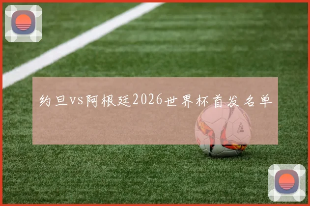 约旦vs阿根廷2026世界杯首发名单