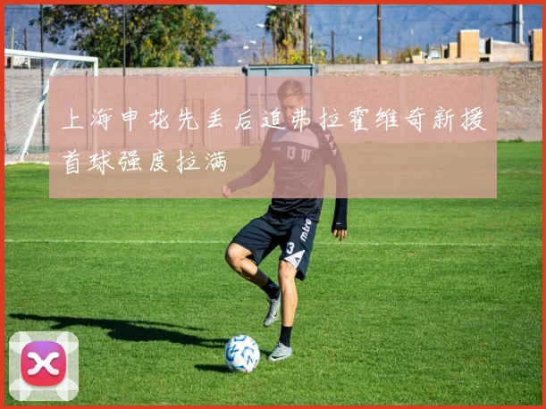 上海申花先丢后追弗拉霍维奇新援首球强度拉满
