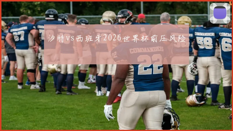 沙特vs西班牙2026世界杯前压风险