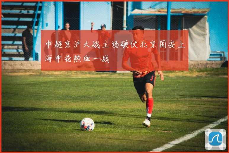 中超京沪大战主场硬仗北京国安上海申花热血一战
