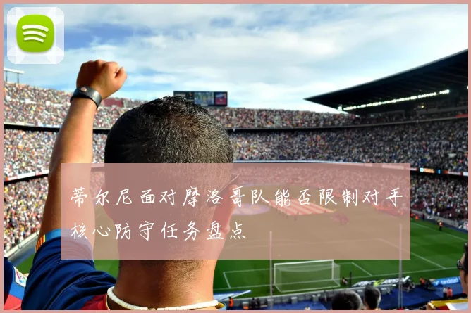 蒂尔尼面对摩洛哥队能否限制对手核心防守任务盘点