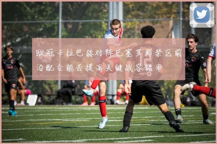 欧冠卡拉巴赫对阵巴塞罗那禁区前沿配合能否提高关键战容错率