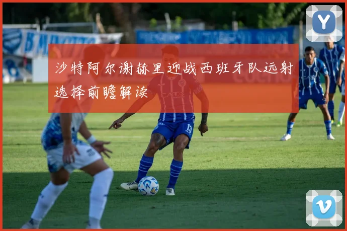 沙特阿尔谢赫里迎战西班牙队远射选择前瞻解读