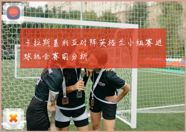卡拉斯基利亚对阵英格兰小组赛进球机会赛前分析