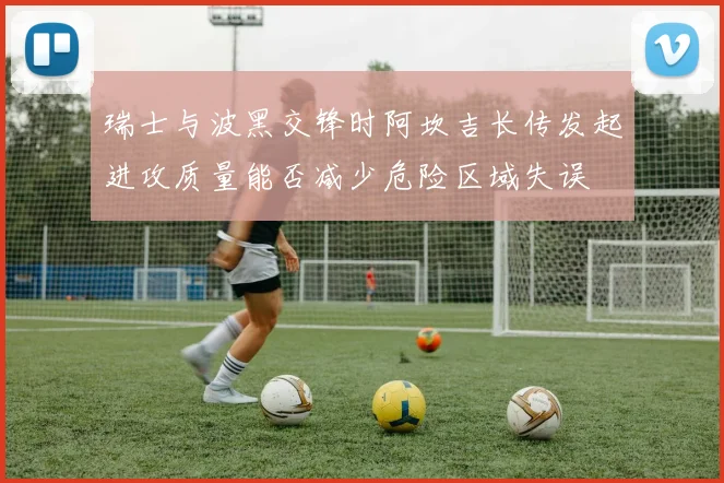 瑞士与波黑交锋时阿坎吉长传发起进攻质量能否减少危险区域失误