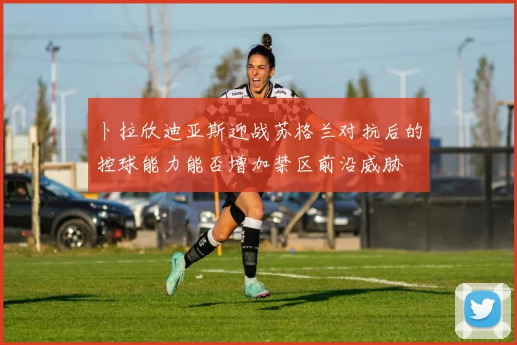卜拉欣迪亚斯迎战苏格兰对抗后的控球能力能否增加禁区前沿威胁