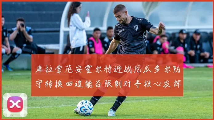 库拉索范安霍尔特迎战厄瓜多尔防守转换回追能否限制对手核心发挥