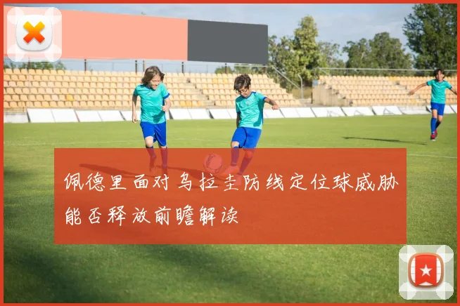 佩德里面对乌拉圭防线定位球威胁能否释放前瞻解读
