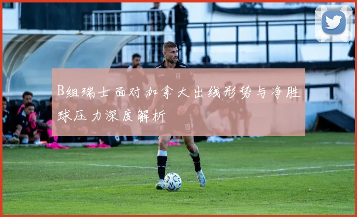 B组瑞士面对加拿大出线形势与净胜球压力深度解析