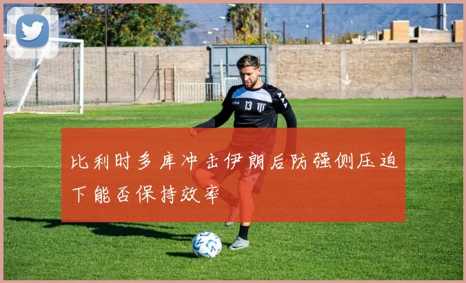 比利时多库冲击伊朗后防强侧压迫下能否保持效率