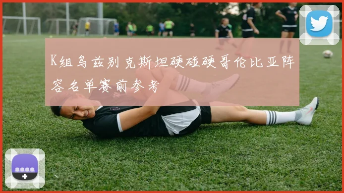 K组乌兹别克斯坦硬碰硬哥伦比亚阵容名单赛前参考