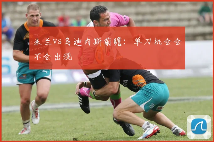 米兰vs乌迪内斯前瞻:单刀机会会不会出现