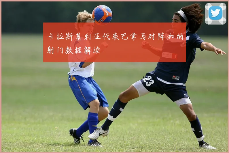 卡拉斯基利亚代表巴拿马对阵加纳射门数据解读